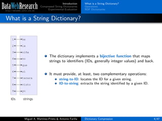 Introduction
Compressed String Dictionaries
Experimental Evaluation
What is a String Dictionary?
Operations
RDF Dictionaries
What is a String Dictionary?
The dictionary implements a bijective function that maps
strings to identiﬁers (IDs, generally integer values) and back.
It must provide, at least, two complementary operations:
string-to-ID: locates the ID for a given string.
ID-to-string: extracts the string identiﬁed by a given ID.
Miguel A. Mart´ınez-Prieto & Antonio Fari˜na Dictionary Compression 4/47
 