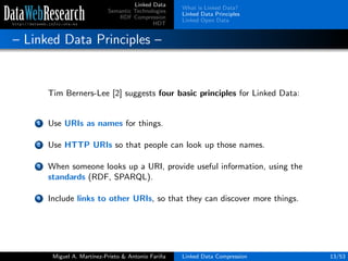 Linked Data
Semantic Technologies
RDF Compression
HDT
What is Linked Data?
Linked Data Principles
Linked Open Data
– Linked Data Principles –
Tim Berners-Lee [2] suggests four basic principles for Linked Data:
1 Use URIs as names for things.
2 Use HTTP URIs so that people can look up those names.
3 When someone looks up a URI, provide useful information, using the
standards (RDF, SPARQL).
4 Include links to other URIs, so that they can discover more things.
Miguel A. Mart´ınez-Prieto & Antonio Fari˜na Linked Data Compression 13/53
 