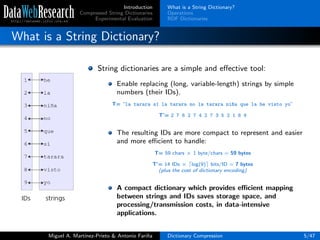 Introduction
Compressed String Dictionaries
Experimental Evaluation
What is a String Dictionary?
Operations
RDF Dictionaries
What is a String Dictionary?
String dictionaries are a simple and eﬀective tool:
Enable replacing (long, variable-length) strings by simple
numbers (their IDs).
T= “la tarara s´ı la tarara no la tarara ni~na que la he visto yo”
T’= 2 7 6 2 7 4 2 7 3 5 2 1 8 9
The resulting IDs are more compact to represent and easier
and more eﬃcient to handle:
T= 59 chars × 1 byte/chars = 59 bytes
T’= 14 IDs × log(9) bits/ID = 7 bytes
(plus the cost of dictionary encoding)
A compact dictionary which provides eﬃcient mapping
between strings and IDs saves storage space, and
processing/transmission costs, in data-intensive
applications.
Miguel A. Mart´ınez-Prieto & Antonio Fari˜na Dictionary Compression 5/47
 