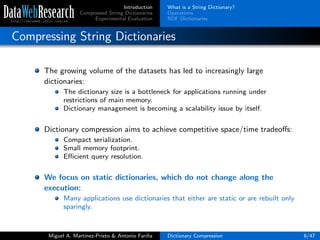 Introduction
Compressed String Dictionaries
Experimental Evaluation
What is a String Dictionary?
Operations
RDF Dictionaries
Compressing String Dictionaries
The growing volume of the datasets has led to increasingly large
dictionaries:
The dictionary size is a bottleneck for applications running under
restrictions of main memory.
Dictionary management is becoming a scalability issue by itself.
Dictionary compression aims to achieve competitive space/time tradeoﬀs:
Compact serialization.
Small memory footprint.
Eﬃcient query resolution.
We focus on static dictionaries, which do not change along the
execution:
Many applications use dictionaries that either are static or are rebuilt only
sparingly.
Miguel A. Mart´ınez-Prieto & Antonio Fari˜na Dictionary Compression 6/47
 
