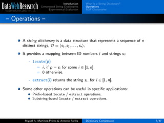 Introduction
Compressed String Dictionaries
Experimental Evaluation
What is a String Dictionary?
Operations
RDF Dictionaries
– Operations –
A string dictionary is a data structure that represents a sequence of n
distinct strings, D = s1, s2, . . . , sn .
It provides a mapping between ID numbers i and strings si :
- locate(p)
= i, if p = si for some i ∈ [1, n].
= 0 otherwise.
- extract(i) returns the string si , for i ∈ [1, n].
Some other operations can be useful in speciﬁc applications:
Preﬁx-based locate / extract operations.
Substring-based locate / extract operations.
Miguel A. Mart´ınez-Prieto & Antonio Fari˜na Dictionary Compression 7/47
 