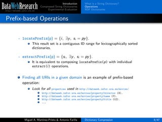 Introduction
Compressed String Dictionaries
Experimental Evaluation
What is a String Dictionary?
Operations
RDF Dictionaries
Preﬁx-based Operations
- locatePrefix(p) = {i, ∃y, si = py}.
This result set is a contiguous ID range for lexicographically sorted
dictionaries.
- extractPrefix(p) = {si , ∃y, si = py}.
It is equivalent to composing locatePrefix(p) with individual
extract(i) operations.
Finding all URIs in a given domain is an example of preﬁx-based
operation:
Look for all properties used in http://dataweb.infor.uva.es/movies:
http://dataweb.infor.uva.es/movies/property/director (4).
http://dataweb.infor.uva.es/movies/property/name (7).
http://dataweb.infor.uva.es/movies/property/title (12).
...
Miguel A. Mart´ınez-Prieto & Antonio Fari˜na Dictionary Compression 8/47
 