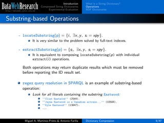 Introduction
Compressed String Dictionaries
Experimental Evaluation
What is a String Dictionary?
Operations
RDF Dictionaries
Substring-based Operations
- locateSubstring(p) = {i, ∃x, y, si = xpy}.
It is very similar to the problem solved by full-text indexes.
- extractSubstring(p) = {si , ∃x, y, si = xpy}.
It is equivalent to composing locateSubstring(p) with individual
extract(i) operations.
Both operations may return duplicate results which must be removed
before reporting the ID result set.
regex query resolution in SPARQL is an example of substring-based
operation:
Look for all literals containing the substring Eastwood:
‘‘Clint Eastwood’’ (2544).
‘‘Jayne Eastwood is a Canadian actress...’’ (10584).
‘‘Kyle Eastwood’’ (13847).
...
Miguel A. Mart´ınez-Prieto & Antonio Fari˜na Dictionary Compression 9/47
 