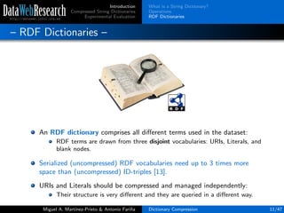 Introduction
Compressed String Dictionaries
Experimental Evaluation
What is a String Dictionary?
Operations
RDF Dictionaries
– RDF Dictionaries –
An RDF dictionary comprises all diﬀerent terms used in the dataset:
RDF terms are drawn from three disjoint vocabularies: URIs, Literals, and
blank nodes.
Serialized (uncompressed) RDF vocabularies need up to 3 times more
space than (uncompressed) ID-triples [13].
URIs and Literals should be compressed and managed independently:
Their structure is very diﬀerent and they are queried in a diﬀerent way.
Miguel A. Mart´ınez-Prieto & Antonio Fari˜na Dictionary Compression 11/47
 