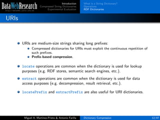 Introduction
Compressed String Dictionaries
Experimental Evaluation
What is a String Dictionary?
Operations
RDF Dictionaries
URIs
URIs are medium-size strings sharing long preﬁxes:
Compressed dictionaries for URIs must exploit the continuous repetition of
such preﬁxes.
Preﬁx-based compression.
locate operations are common when the dictionary is used for lookup
purposes (e.g. RDF stores, semantic search engines, etc.).
extract operations are common when the dictionary is used for data
access purposes (e.g. decompression, result retrieval, etc.).
locatePrefix and extractPrefix are also useful for URI dictionaries.
Miguel A. Mart´ınez-Prieto & Antonio Fari˜na Dictionary Compression 12/47
 