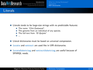 Introduction
Compressed String Dictionaries
Experimental Evaluation
What is a String Dictionary?
Operations
RDF Dictionaries
Literals
Literals tends to be large-size strings with no predictable features:
The name “Clint Eastwood”.
The genome from an individual of any species.
The full text from “El Quijote”
...
Literal dictionaries must be based on universal compression.
locate and extract are used like in URI dictionaries.
locateSubstring and extractSubstring are useful because of
SPARQL needs.
Miguel A. Mart´ınez-Prieto & Antonio Fari˜na Dictionary Compression 13/47
 