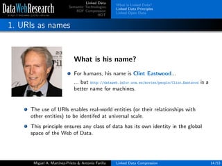 Linked Data
Semantic Technologies
RDF Compression
HDT
What is Linked Data?
Linked Data Principles
Linked Open Data
1. URIs as names
What is his name?
For humans, his name is Clint Eastwood...
... but http://dataweb.infor.uva.es/movies/people/Clint Eastwood is a
better name for machines.
The use of URIs enables real-world entities (or their relationships with
other entities) to be identifed at universal scale.
This principle ensures any class of data has its own identity in the global
space of the Web of Data.
Miguel A. Mart´ınez-Prieto & Antonio Fari˜na Linked Data Compression 14/53
 