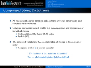 Introduction
Compressed String Dictionaries
Experimental Evaluation
Front-Coding
Hashing
Self-Indexed Dictionaries
Other Dictionaries
Compressed String Dictionaries
All revised dictionaries combine notions from universal compression and
compact data structures.
Universal compressors must enable fast decompression and comparison of
individual strings:
Huﬀman [8] and Hu-Tucker [7, 9] codes.
Re-Pair [10].
The serialized vocabulary Tdict concatenates all strings in lexicographic
order:
An special symbol $ is used as separator.
T =“alabar a la alabada alabarda”
Tdict = a$alabada$alabar$alabarda$la$
Miguel A. Mart´ınez-Prieto & Antonio Fari˜na Dictionary Compression 16/47
 
