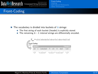Introduction
Compressed String Dictionaries
Experimental Evaluation
Front-Coding
Hashing
Self-Indexed Dictionaries
Other Dictionaries
Front-Coding
The vocabulary is divided into buckets of b strings:
The ﬁrst string of each bucket (header) is explicitly stored.
The remaining b − 1 internal strings are diﬀerentially encoded.
Miguel A. Mart´ınez-Prieto & Antonio Fari˜na Dictionary Compression 18/47
 