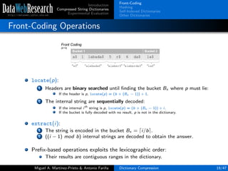 Introduction
Compressed String Dictionaries
Experimental Evaluation
Front-Coding
Hashing
Self-Indexed Dictionaries
Other Dictionaries
Front-Coding Operations
locate(p):
1 Headers are binary searched until ﬁnding the bucket Bx where p must lie:
If the header is p, locate(p) = (b × (Bx − 1)) + 1.
2 The internal string are sequentially decoded:
If the internal ith
string is p, locate(p) = (b × (Bx − 1)) + i.
If the bucket is fully decoded with no result, p is not in the dictionary.
extract(i):
1 The string is encoded in the bucket Bx = i/b .
2 ((i − 1) mod b) internal strings are decoded to obtain the answer.
Preﬁx-based operations exploits the lexicographic order:
Their results are contiguous ranges in the dictionary.
Miguel A. Mart´ınez-Prieto & Antonio Fari˜na Dictionary Compression 19/47
 