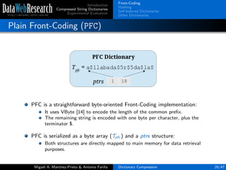 Introduction
Compressed String Dictionaries
Experimental Evaluation
Front-Coding
Hashing
Self-Indexed Dictionaries
Other Dictionaries
Plain Front-Coding (PFC)
PFC is a straightforward byte-oriented Front-Coding implementation:
It uses VByte [14] to encode the length of the common preﬁx.
The remaining string is encoded with one byte per character, plus the
terminator $.
PFC is serialized as a byte array (Tpfc ) and a ptrs structure:
Both structures are directly mapped to main memory for data retrieval
purposes.
Miguel A. Mart´ınez-Prieto & Antonio Fari˜na Dictionary Compression 20/47
 