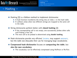 Introduction
Compressed String Dictionaries
Experimental Evaluation
Front-Coding
Hashing
Self-Indexed Dictionaries
Other Dictionaries
– Hashing –
Hashing [3] is a folklore method to implement dictionaries:
A hash function transforms the string into an index x in the hash table.
A collision arises when two diﬀerent strings are mapped to the same cell
in the table.
String dictionaries perform better with closed hashing [2]:
If the corresponding cell is not empty, one successively probes other cells
until ﬁnding a free cell.
The next cell to be probed is determined using double hashing.
Hash dictionaries provide very eﬃcient locate, may support extract,
but the table size dissuades their use for managing large vocabularies.
Compressed hash dictionaries focuses on compacting the table, but
also the own vocabulary:
The vocabulary can be eﬀectively compressed using Huﬀman or Re-Pair.
Miguel A. Mart´ınez-Prieto & Antonio Fari˜na Dictionary Compression 22/47
 