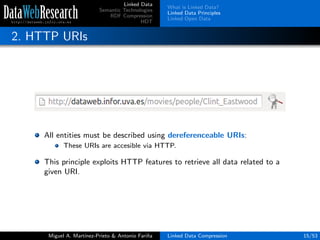 Linked Data
Semantic Technologies
RDF Compression
HDT
What is Linked Data?
Linked Data Principles
Linked Open Data
2. HTTP URIs
All entities must be described using dereferenceable URIs:
These URIs are accesible via HTTP.
This principle exploits HTTP features to retrieve all data related to a
given URI.
Miguel A. Mart´ınez-Prieto & Antonio Fari˜na Linked Data Compression 15/53
 