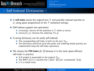 Introduction
Compressed String Dictionaries
Experimental Evaluation
Front-Coding
Hashing
Self-Indexed Dictionaries
Other Dictionaries
– Self-Indexed Dictionaries –
A self-index stores the original text T and provides indexed searches to
it, using space proportional to the T statistical entropy.
Self-indexes support two operations:
locate(p), returns all the positions in T where p occurs.
extract(i, j), retrieves the substring T [i, j].
A string dictionary can be easily self-indexed:
The corresponding self-index is built on the text Tdict .
The dictionary primitives (and also preﬁx and substring based queries) are
implemented using the self-index operations.
We choose the FM-Index [4, 5] because it is the most space-eﬃcient
self-index in practice:
A $ symbol is prepended to the original Tdict .
The BWT (L) is a wavelet-tree (“plain” [5] and “compressed” [11]).
C is a simple array.
Miguel A. Mart´ınez-Prieto & Antonio Fari˜na Dictionary Compression 29/47
 