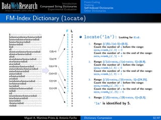 Introduction
Compressed String Dictionaries
Experimental Evaluation
Front-Coding
Hashing
Self-Indexed Dictionaries
Other Dictionaries
FM-Index Dictionary (locate)
locate(’la’): Looking for $la$.
1. Range: [C($),C(a)-1]=[0,5].
Count the number of a before the range:
occs0=ranka(L, 0) = 0
Count the number of a to the end of the range:
occs1=ranka(L, 5) = 4
2. Range: [C(a)+occs0,C(a)+occs1-1]=[6,9].
Count the number of l before the range:
occs0=rankl (L, 6) = 0
Count the number of a to the end of the range:
occs1=rankl (L, 9) = 1
3. Range: [C(l)+occs0,C(l)+occs1-1]=[24,25].
Count the number of l before the range:
occs0=rank$(L, 24) = 5
Count the number of a to the end of the range:
occs1=rank$(L, 25) = 6
4. Range: [C($)+occs0,C($)+occs1-1]=[5,5].
’la’ is identiﬁed by 5.
Miguel A. Mart´ınez-Prieto & Antonio Fari˜na Dictionary Compression 32/47
 
