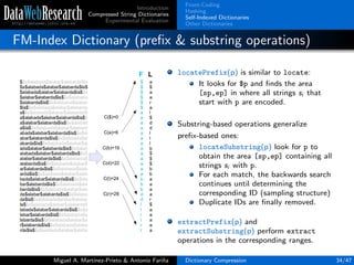 Introduction
Compressed String Dictionaries
Experimental Evaluation
Front-Coding
Hashing
Self-Indexed Dictionaries
Other Dictionaries
FM-Index Dictionary (preﬁx & substring operations)
locatePrefix(p) is similar to locate:
It looks for $p and ﬁnds the area
[sp,ep] in where all strings si that
start with p are encoded.
Substring-based operations generalize
preﬁx-based ones:
locateSubstring(p) look for p to
obtain the area [sp,ep] containing all
strings si with p.
For each match, the backwards search
continues until determining the
corresponding ID (sampling structure)
Duplicate IDs are ﬁnally removed.
extractPrefix(p) and
extractSubstring(p) perform extract
operations in the corresponding ranges.
Miguel A. Mart´ınez-Prieto & Antonio Fari˜na Dictionary Compression 34/47
 