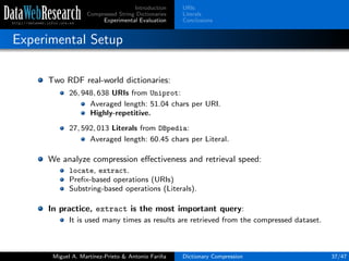 Introduction
Compressed String Dictionaries
Experimental Evaluation
URIs
Literals
Conclusions
Experimental Setup
Two RDF real-world dictionaries:
26, 948, 638 URIs from Uniprot:
Averaged length: 51.04 chars per URI.
Highly-repetitive.
27, 592, 013 Literals from DBpedia:
Averaged length: 60.45 chars per Literal.
We analyze compression eﬀectiveness and retrieval speed:
locate, extract.
Preﬁx-based operations (URIs)
Substring-based operations (Literals).
In practice, extract is the most important query:
It is used many times as results are retrieved from the compressed dataset.
Miguel A. Mart´ınez-Prieto & Antonio Fari˜na Dictionary Compression 37/47
 