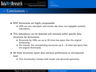 Introduction
Compressed String Dictionaries
Experimental Evaluation
URIs
Literals
Conclusions
– Conclusions –
RDF dictionaries are highly compressible:
URIs are very redundant and Literals also show non-negligible symbolic
redundancy.
This redundancy can be detected and removed within speciﬁc data
structures for dictionaries:
Structures for URIs use up to 20 times less space than the original
dictionaries.
For Literals, the corresponding structures use 6 − 8 times less space than
the original dictionaries.
All these structures report data retrieval performance at microsecond
level:
This functionality includes both simple and advanced operations.
Miguel A. Mart´ınez-Prieto & Antonio Fari˜na Dictionary Compression 42/47
 