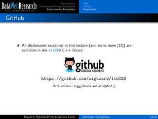 Introduction
Compressed String Dictionaries
Experimental Evaluation
URIs
Literals
Conclusions
GitHub
All dictionaries explained in this lecture (and some more [12]) are
available in the libCSD C++ library:
https://github.com/migumar2/libCSD
Beta version: suggestions are accepted ;)
Miguel A. Mart´ınez-Prieto & Antonio Fari˜na Dictionary Compression 43/47
 