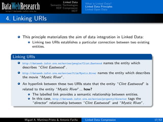 Linked Data
Semantic Technologies
RDF Compression
HDT
What is Linked Data?
Linked Data Principles
Linked Open Data
4. Linking URIs
This principle materializes the aim of data integration in Linked Data:
Linking two URIs establishes a particular connection between two existing
entities.
Linking URIs
http://dataweb.infor.uva.es/movies/people/Clint Eastwood names the entity which
describes “Clint Eastwood”.
http://dataweb.infor.uva.es/movies/film/Mystic River names the entity which describes
the movie “Mystic River”.
An hyperlink between these two URIs state that the entity “Clint Eastwood” is
related to the entity “Mystic River”... how?
The labelled link provides a semantic relationship between entities.
In this case, http://dataweb.infor.uva.es/movies/property/director tags the
“director” relationship between “Clint Eastwood” and “Mystic River”.
Miguel A. Mart´ınez-Prieto & Antonio Fari˜na Linked Data Compression 17/53
 