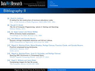 Introduction
Compressed String Dictionaries
Experimental Evaluation
URIs
Literals
Conclusions
Bibliography II
[8] David A. Huﬀman.
A method for the construction of minimum-redundancy codes.
Proc. of the Institute of Radio Engineers, 40(9):1098–1101, 1952.
[9] Donald .E. Knuth.
The Art of Computer Programming, volume 3: Sorting and Searching.
Addison Wesley, 1973.
[10] N. Jesper Larsson and Alistair Moﬀat.
Oﬄine dictionary-based compression.
Proceedings of the IEEE, 88:1722–1732, 2000.
[11] Veli M¨akinen and Gonzalo Navarro.
Dynamic entropy-compressed sequences and full-text indexes.
ACM Transactions on Algorithms, 4(3):article 32, 2008.
[12] Miguel A. Mart´ınez-Prieto, Nieves Brisaboa, Rodrigo C´anovas, Francisco Claude, and Gonzalo Navarro.
Practical compressed string dictionaries.
Information Systems, 2015.
Under review.
[13] Miguel A. Mart´ınez-Prieto, Javier D. Fern´andez, and Rodrigo C´anovas.
Querying RDF Dictionaries in Compressed Space.
SIGAPP Applied Computing Review, 12(2):64–77, 2012.
[14] Hugh E. Williams and Justin Zobel.
Compressing integers for fast ﬁle access.
The Computer Journal, 42:193–201, 1999.
Miguel A. Mart´ınez-Prieto & Antonio Fari˜na Dictionary Compression 45/47
 