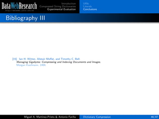 Introduction
Compressed String Dictionaries
Experimental Evaluation
URIs
Literals
Conclusions
Bibliography III
[15] Ian H. Witten, Alistair Moﬀat, and Timothy C. Bell.
Managing Gigabytes: Compressing and Indexing Documents and Images.
Morgan Kaufmann, 1999.
Miguel A. Mart´ınez-Prieto & Antonio Fari˜na Dictionary Compression 46/47
 