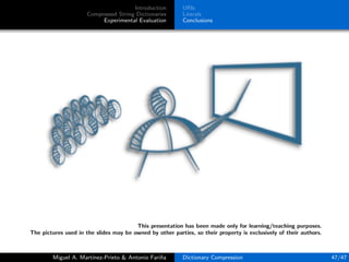 Introduction
Compressed String Dictionaries
Experimental Evaluation
URIs
Literals
Conclusions
This presentation has been made only for learning/teaching purposes.
The pictures used in the slides may be owned by other parties, so their property is exclusively of their authors.
Miguel A. Mart´ınez-Prieto & Antonio Fari˜na Dictionary Compression 47/47
 