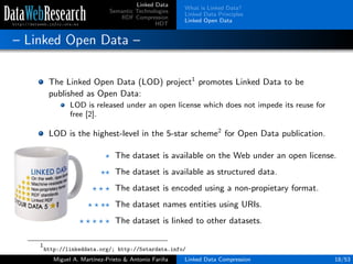 Linked Data
Semantic Technologies
RDF Compression
HDT
What is Linked Data?
Linked Data Principles
Linked Open Data
– Linked Open Data –
The Linked Open Data (LOD) project1
promotes Linked Data to be
published as Open Data:
LOD is released under an open license which does not impede its reuse for
free [2].
LOD is the highest-level in the 5-star scheme2
for Open Data publication.
The dataset is available on the Web under an open license.
The dataset is available as structured data.
The dataset is encoded using a non-propietary format.
The dataset names entities using URIs.
The dataset is linked to other datasets.
1
http://linkeddata.org/; http://5stardata.info/
Miguel A. Mart´ınez-Prieto & Antonio Fari˜na Linked Data Compression 18/53
 
