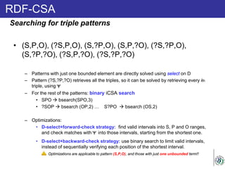 RDF-CSA
• (S,P,O), (?S,P,O), (S,?P,O), (S,P,?O), (?S,?P,O),
(S,?P,?O), (?S,P,?O), (?S,?P,?O)
– Patterns with just one bounded element are directly solved using select on D
– Pattern (?S,?P,?O) retrieves all the triples, so it can be solved by retrieving every ith
triple, using
– For the rest of the patterns: binary iCSA search
• SPO  bsearch(SPO,3)
• ?SOP  bsearch (OP,2) … S?PO  bsearch (OS,2)
– Optimizations:
• D-select+forward-check strategy: find valid intervals into S, P and O ranges,
and check matches with into those intervals, starting from the shortest one.
• D-select+backward-check strategy: use binary search to limit valid intervals,
instead of sequentially verifying each position of the shortest interval.
Searching for triple patterns
Optimizations are applicable to pattern (S,P,O), and those with just one unbounded term!!
 