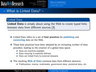 Linked Data
Semantic Technologies
RDF Compression
HDT
What is Linked Data?
Linked Data Principles
Linked Open Data
– What is Linked Data? –
Linked Data
Linked Data is simply about using the Web to create typed links
between data from diﬀerent sources [3].
Linked Data refers to a set of best practices for publishing and
connecting data on the Web.
These best practices have been adopted by an increasing number of data
providers, leading to the creation of a global data space:
Data are machine-readable.
Data meaning is explicitly deﬁned.
Data are linked from/to external datasets.
The resulting Web of Data connects data from diﬀerent domains:
Publications, movies, multimedia, government data, statistical data, etc.
Miguel A. Mart´ınez-Prieto & Antonio Fari˜na Linked Data Compression 3/53
 