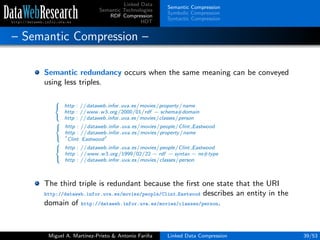 Linked Data
Semantic Technologies
RDF Compression
HDT
Semantic Compression
Symbolic Compression
Syntactic Compression
– Semantic Compression –
Semantic redundancy occurs when the same meaning can be conveyed
using less triples.



http : //dataweb.infor.uva.es/movies/property/name
http : //www.w3.org/2000/01/rdf − schema#domain
http : //dataweb.infor.uva.es/movies/classes/person



http : //dataweb.infor.uva.es/movies/people/Clint Eastwood
http : //dataweb.infor.uva.es/movies/property/name
Clint Eastwood



http : //dataweb.infor.uva.es/movies/people/Clint Eastwood
http : //www.w3.org/1999/02/22 − rdf − syntax − ns#type
http : //dataweb.infor.uva.es/movies/classes/person
The third triple is redundant because the ﬁrst one state that the URI
http://dataweb.infor.uva.es/movies/people/Clint Eastwood describes an entity in the
domain of http://dataweb.infor.uva.es/movies/classes/person.
Miguel A. Mart´ınez-Prieto & Antonio Fari˜na Linked Data Compression 39/53
 