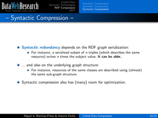 Linked Data
Semantic Technologies
RDF Compression
HDT
Semantic Compression
Symbolic Compression
Syntactic Compression
– Syntactic Compression –
Syntactic redundancy depends on the RDF graph serialization:
For instance, a serialized subset of n triples (which describes the same
resource) writes n times the subject value. It can be abbr.
... and also on the underlying graph structure:
For instance, resources of the same classes are described using (almost)
the same sub-graph structure.
Syntactic compression also has (many) room for optimization.
Miguel A. Mart´ınez-Prieto & Antonio Fari˜na Linked Data Compression 43/53
 