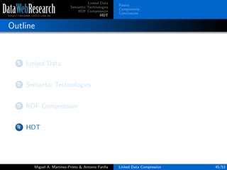 Linked Data
Semantic Technologies
RDF Compression
HDT
Basics
Components
Conclusions
Outline
1 Linked Data
2 Semantic Technologies
3 RDF Compression
4 HDT
Miguel A. Mart´ınez-Prieto & Antonio Fari˜na Linked Data Compression 45/53
 