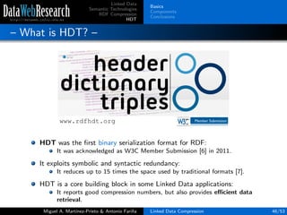 Linked Data
Semantic Technologies
RDF Compression
HDT
Basics
Components
Conclusions
– What is HDT? –
HDT was the ﬁrst binary serialization format for RDF:
It was acknowledged as W3C Member Submission [6] in 2011.
It exploits symbolic and syntactic redundancy:
It reduces up to 15 times the space used by traditional formats [7].
HDT is a core building block in some Linked Data applications:
It reports good compression numbers, but also provides eﬃcient data
retrieval.
Miguel A. Mart´ınez-Prieto & Antonio Fari˜na Linked Data Compression 46/53
 