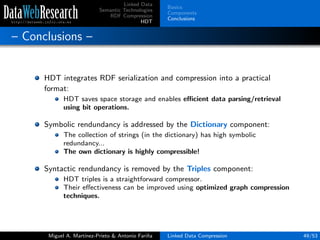 Linked Data
Semantic Technologies
RDF Compression
HDT
Basics
Components
Conclusions
– Conclusions –
HDT integrates RDF serialization and compression into a practical
format:
HDT saves space storage and enables eﬃcient data parsing/retrieval
using bit operations.
Symbolic rendundancy is addressed by the Dictionary component:
The collection of strings (in the dictionary) has high symbolic
redundancy...
The own dictionary is highly compressible!
Syntactic rendundancy is removed by the Triples component:
HDT triples is a straightforward compressor.
Their eﬀectiveness can be improved using optimized graph compression
techniques.
Miguel A. Mart´ınez-Prieto & Antonio Fari˜na Linked Data Compression 49/53
 
