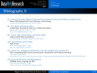 Linked Data
Semantic Technologies
RDF Compression
HDT
Basics
Components
Conclusions
Bibliography II
[7] Javier D. Fern´andez, Miguel A. Mart´ınez-Prieto, Claudio Guti´errez, Axel Polleres, and Mario Arias.
Binary RDF Representation for Publication and Exchange.
Journal of Web Semantics, 19:22–41, 2013.
[8] Tom Heath and Christian Bizer.
Linked Data: Evolving the Web into a Global Data Space.
Morgan & Claypool, 1 edition, 2011.
http://linkeddatabook.com/.
[9] Amit K. Joshi, Pascal Hitzler, and Guozhu Dong.
Logical Linked Data Compression.
In Proceedings of ESWC, pages 170–184, 2013.
[10] Frank Manola and Eric Miller.
RDF Primer.
W3C Recommendation, 2004.
www.w3.org/TR/rdf-primer/.
[11] Jeﬀ Z. Pan, Jos´e Manuel G´omez-P´erez, Yuan Ren, Honghan Wu, and Man Zhu.
SSP: Compressing RDF data by Summarisation, Serialisation and Predictive Encoding.
Technical report, 2014.
Available at http://www.kdrive-project.eu/wp-content/uploads/2014/06/WP3-TR2-2014 SSP.pdf.
[12] Eric Prud’hommeaux and Andy Seaborne.
SPARQL Query Language for RDF.
W3C Recommendation, 2008.
http://www.w3.org/TR/rdf-sparql-query/.
Miguel A. Mart´ınez-Prieto & Antonio Fari˜na Linked Data Compression 51/53
 