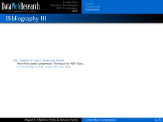 Linked Data
Semantic Technologies
RDF Compression
HDT
Basics
Components
Conclusions
Bibliography III
[13] Gayathri V. and P. Sreenivasa Kumar.
Horn-Rule based Compression Technique for RDF Data.
In Proceedings of SAC, pages 396–401, 2015.
Miguel A. Mart´ınez-Prieto & Antonio Fari˜na Linked Data Compression 52/53
 
