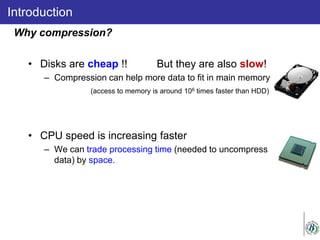 • Disks are cheap !! But they are also slow!
– Compression can help more data to fit in main memory.
(access to memory is around 106 times faster than HDD)
• CPU speed is increasing faster
– We can trade processing time (needed to uncompress
data) by space.
Introduction
Why compression?
 