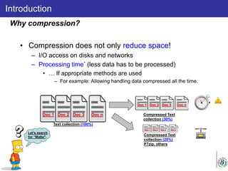 • Compression does not only reduce space!
– I/O access on disks and networks
– Processing time* (less data has to be processed)
• … If appropriate methods are used
– For example: Allowing handling data compressed all the time.
Introduction
Why compression?
Text collection (100%)
Doc 1 Doc 2 Doc 3 Doc n Compressed Text
collection (30%)
Doc 1 Doc 2 Doc 3 Doc n
Compressed Text
collection (20%)
P7zip, others
Doc 1 Doc 2 Doc 3 Doc n
Let’s search
for “Malta"
 