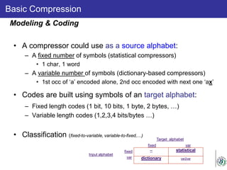 Basic Compression
• A compressor could use as a source alphabet:
– A fixed number of symbols (statistical compressors)
• 1 char, 1 word
– A variable number of symbols (dictionary-based compressors)
• 1st occ of ‘a’ encoded alone, 2nd occ encoded with next one ‘ax’
• Codes are built using symbols of an target alphabet:
– Fixed length codes (1 bit, 10 bits, 1 byte, 2 bytes, …)
– Variable length codes (1,2,3,4 bits/bytes …)
• Classification (fixed-to-variable, variable-to-fixed,…)
Modeling & Coding
-- statistical
Input alphabet
dictionary var2var
Target alphabet
fixed
var
fixed var
 