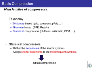 Basic Compression
• Taxonomy
– Dictionary based (gzip, compress, p7zip… )
– Grammar based (BPE, Repair)
– Statistical compressors (Huffman, arithmetic, PPM,… )
• Statistical compressors
– Gather the frequencies of the source symbols.
– Assign shorter codewords to the most frequent symbols.
Obtain compression
Main families of compressors
 