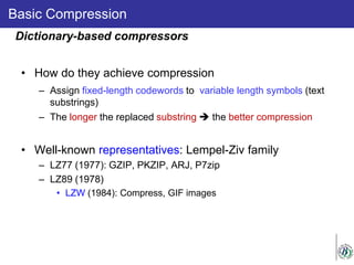 Basic Compression
• How do they achieve compression
– Assign fixed-length codewords to variable length symbols (text
substrings)
– The longer the replaced substring  the better compression
• Well-known representatives: Lempel-Ziv family
– LZ77 (1977): GZIP, PKZIP, ARJ, P7zip
– LZ89 (1978)
• LZW (1984): Compress, GIF images
Dictionary-based compressors
 