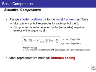 Basic Compression
• Assign shorter codewords to the most frequent symbols
– Must gather symbol frequencies for each symbol c in Σ.
– Compression is lower bounded by the (zero-order) empirical
entropy of the sequence (S).
• Most representative method: Huffman coding
Statistical Compressors
n= num of symbols
nc= occs of symbol c
H0(S) <= log (|Σ|)
n H0(S) = lower bound of the size of S compressed with a zero-order compressor
 