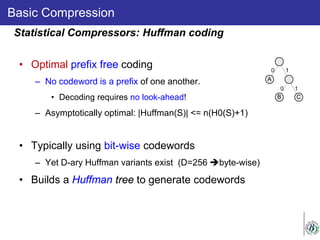 Basic Compression
• Optimal prefix free coding
– No codeword is a prefix of one another.
• Decoding requires no look-ahead!
– Asymptotically optimal: |Huffman(S)| <= n(H0(S)+1)
• Typically using bit-wise codewords
– Yet D-ary Huffman variants exist (D=256 byte-wise)
• Builds a Huffman tree to generate codewords
Statistical Compressors: Huffman coding
 