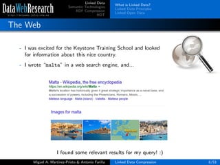Linked Data
Semantic Technologies
RDF Compression
HDT
What is Linked Data?
Linked Data Principles
Linked Open Data
The Web
- I was excited for the Keystone Training School and looked
for information about this nice country.
- I wrote “malta” in a web search engine, and...
I found some relevant results for my query! :)
Miguel A. Mart´ınez-Prieto & Antonio Fari˜na Linked Data Compression 8/53
 