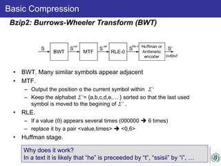 Basic Compression
• BWT. Many similar symbols appear adjacent
• MTF.
– Output the position o the current symbol within Σ ‘
– Keep the alphabet Σ ‘= {a,b,c,d,e,… } sorted so that the last used
symbol is moved to the begining of Σ ‘ .
• RLE.
– If a value (0) appears several times (000000  6 times)
– replace it by a pair <value,times>  <0,6>
• Huffman stage.
Bzip2: Burrows-Wheeler Transform (BWT)
Why does it work?
In a text it is likely that “he” is preceeded by “t”, “ssisii” by “i”, …
 