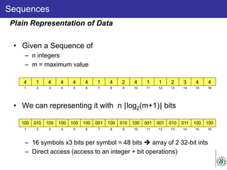 Sequences
• Given a Sequence of
– n integers
– m = maximum value
• We can representing it with n ⌈log2(m+1)⌉ bits
– 16 symbols x3 bits per symbol = 48 bits  array of 2 32-bit ints
– Direct access (access to an integer + bit operations)
Plain Representation of Data
4 1 4 4 4 4 1 4 2 4 1 1 2 3 4 4
1 2 3 4 5 6 7 8 9 10 11 12 13 14 15 16
100 010 100 100 100 100 001 100 010 100 001 001 010 011 100 100
1 2 3 4 5 6 7 8 9 10 11 12 13 14 15 16
 