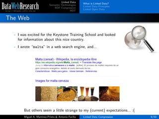 Linked Data
Semantic Technologies
RDF Compression
HDT
What is Linked Data?
Linked Data Principles
Linked Open Data
The Web
- I was excited for the Keystone Training School and looked
for information about this nice country.
- I wrote “malta” in a web search engine, and...
But others seem a little strange to my (current) expectations... :(
Miguel A. Mart´ınez-Prieto & Antonio Fari˜na Linked Data Compression 9/53
 