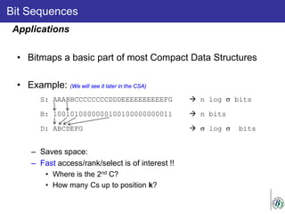 Bit Sequences
• Bitmaps a basic part of most Compact Data Structures
• Example: (We will see it later in the CSA)
S: AAABBCCCCCCCCDDDEEEEEEEEEEFG  n log σ bits
B: 1001010000000100100000000011  n bits
D: ABCDEFG  σ log σ bits
– Saves space:
– Fast access/rank/select is of interest !!
• Where is the 2nd C?
• How many Cs up to position k?
Applications
 