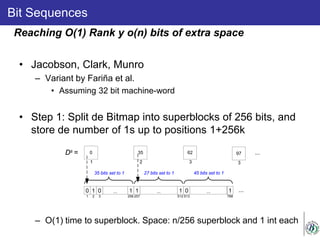 Bit Sequences
• Jacobson, Clark, Munro
– Variant by Fariña et al.
• Assuming 32 bit machine-word
• Step 1: Split de Bitmap into superblocks of 256 bits, and
store de number of 1s up to positions 1+256k
– O(1) time to superblock. Space: n/256 superblock and 1 int each
Reaching O(1) Rank y o(n) bits of extra space
0 1 0 ... 1
1 2 3 256
35 bits set to 1
1 ... 1
257 512
27 bits set to 1
350
1 2
Ds = 62
3
0 ... 1
513 768
45 bits set to 1
...
97
3
...
 